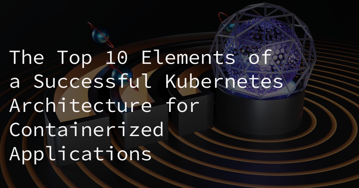 The Top 10 Elements of a Successful Kubernetes Architecture for Containerized Applications