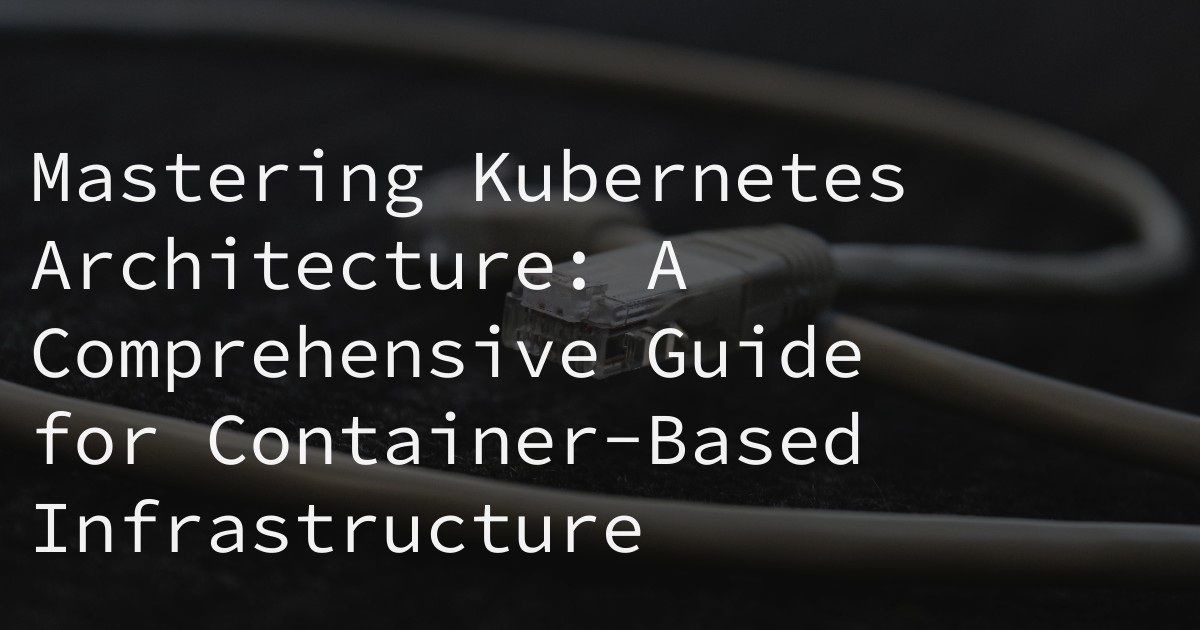 Mastering Kubernetes Architecture: A Comprehensive Guide for Container-Based Infrastructure