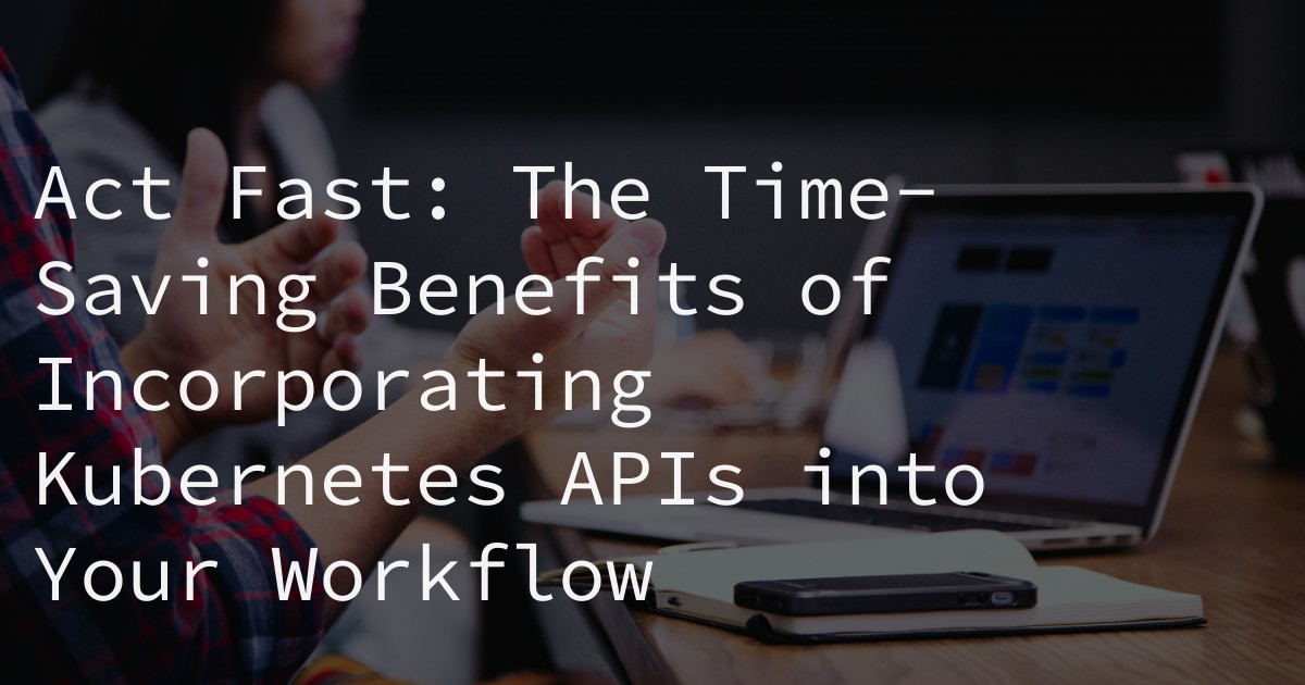 Act Fast: The Time-Saving Benefits of Incorporating Kubernetes APIs into Your Workflow