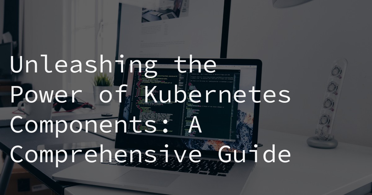 Unleashing the Power of Kubernetes Components: A Comprehensive Guide
