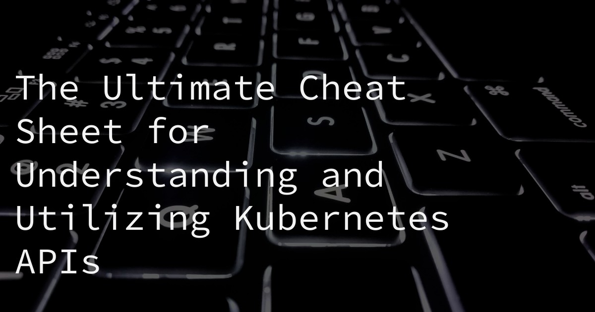 The Ultimate Cheat Sheet for Understanding and Utilizing Kubernetes APIs