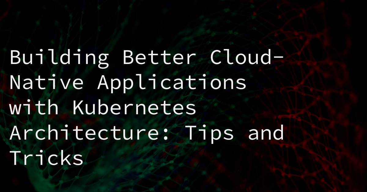 Building Better Cloud-Native Applications with Kubernetes Architecture: Tips and Tricks