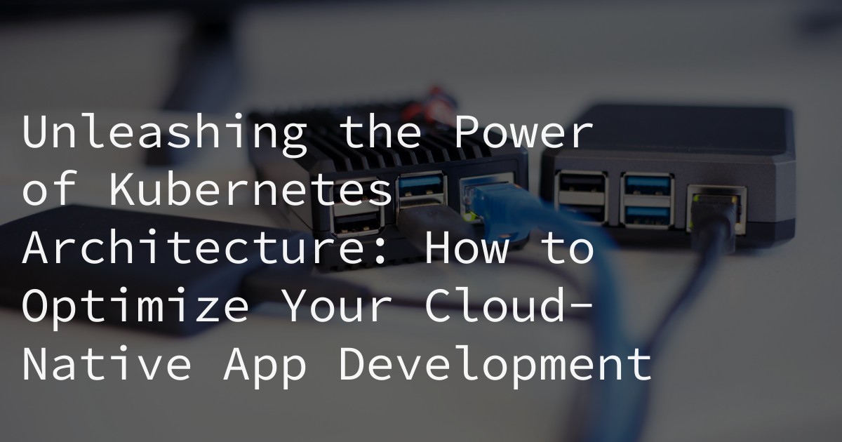 Unleashing the Power of Kubernetes Architecture: How to Optimize Your Cloud-Native App Development