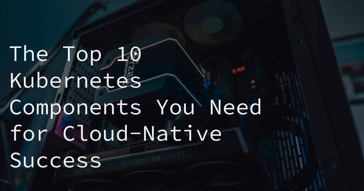 The Top 10 Kubernetes Components You Need for Cloud-Native Success