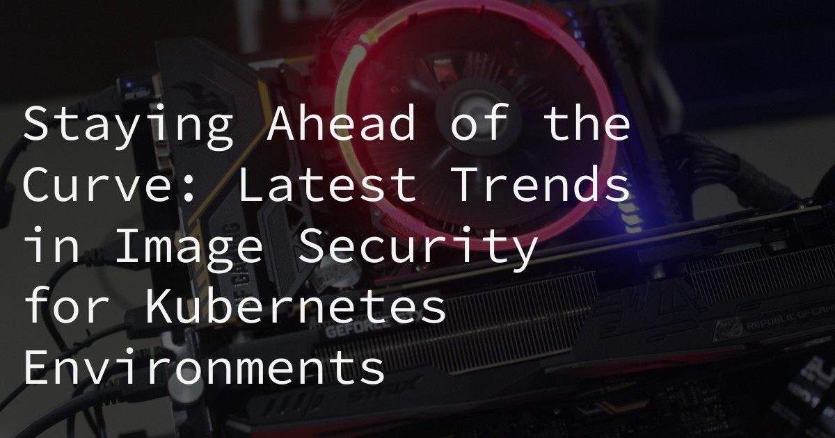 Staying Ahead of the Curve: Latest Trends in Image Security for Kubernetes Environments