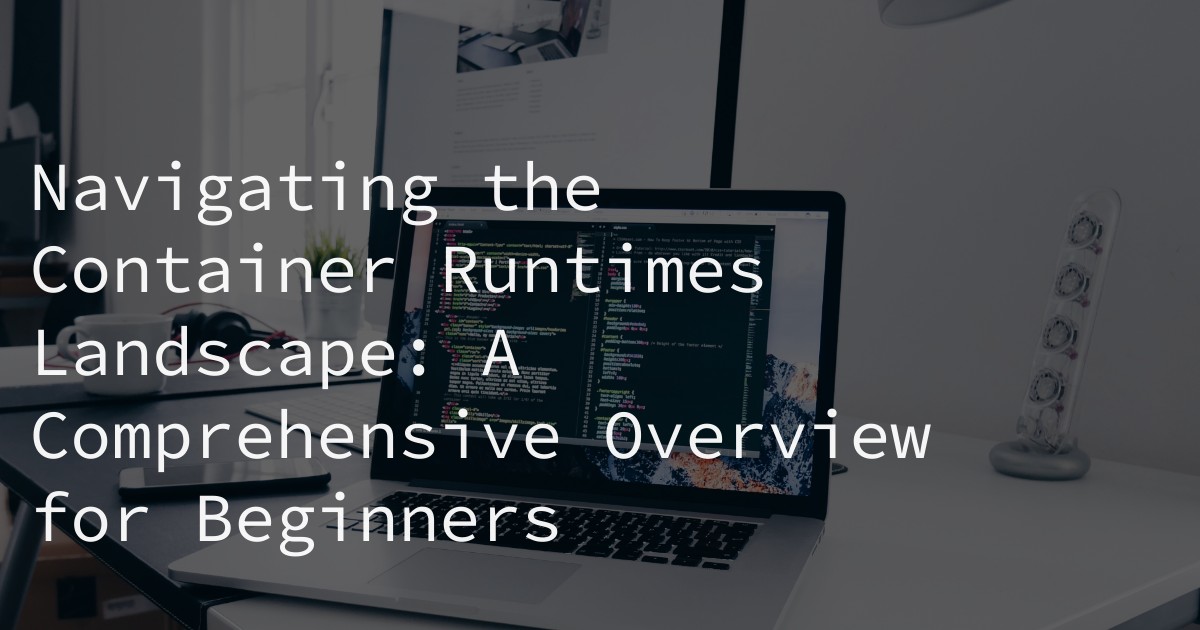 Navigating the Container Runtimes Landscape: A Comprehensive Overview for Beginners